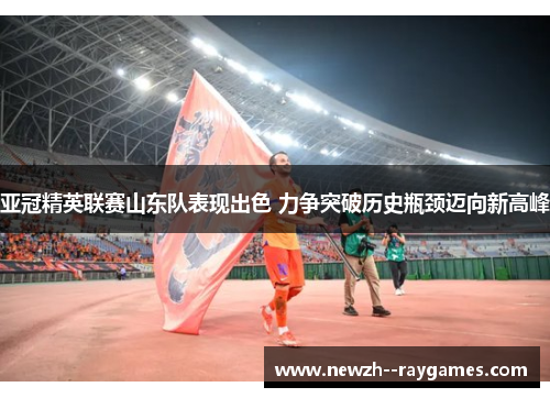 亚冠精英联赛山东队表现出色 力争突破历史瓶颈迈向新高峰