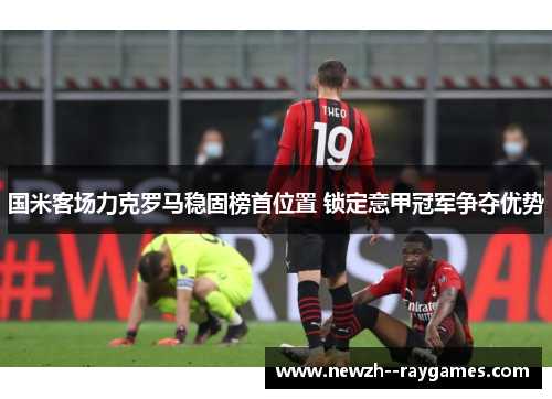 国米客场力克罗马稳固榜首位置 锁定意甲冠军争夺优势