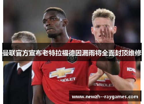 曼联官方宣布老特拉福德因漏雨将全面封顶维修