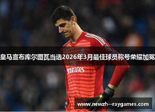 皇马宣布库尔图瓦当选2026年3月最佳球员称号荣耀加冕
