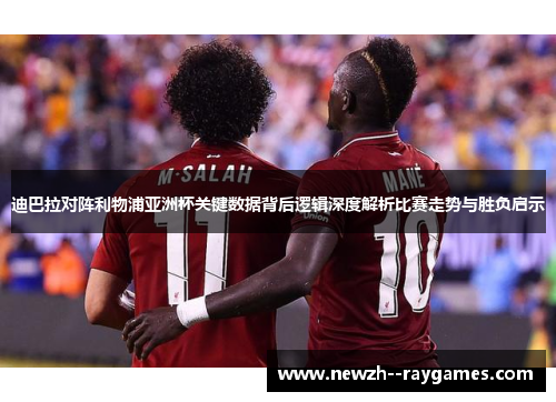 迪巴拉对阵利物浦亚洲杯关键数据背后逻辑深度解析比赛走势与胜负启示