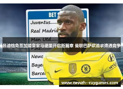 吕迪格免签加盟皇家马德里开启新篇章 曼联巴萨欲追求遭遇竞争