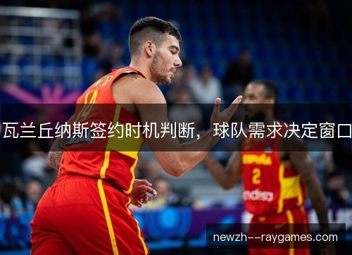 瓦兰丘纳斯签约时机判断,球队需求决定窗口 瓦兰丘纳斯签约时机判断,球队需求决定窗口