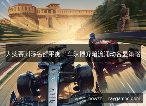 大奖赛洲际名额平衡，车队博弈暗流涌动各显策略