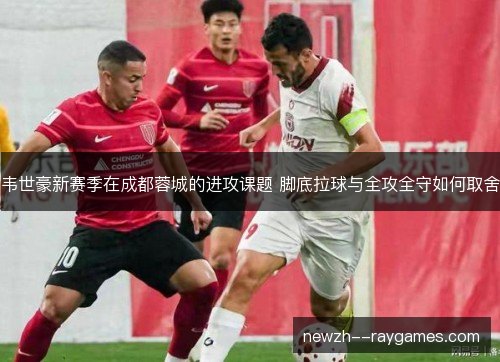 韦世豪新赛季在成都蓉城的进攻课题 脚底拉球与全攻全守如何取舍 韦世豪新赛季在成都蓉城的进攻课题 脚底拉球与全攻全守如何取舍